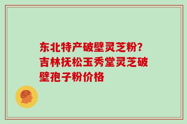 东北特产破壁灵芝粉？吉林抚松玉秀堂灵芝破壁孢子粉价格