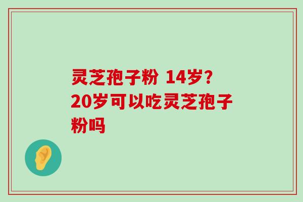 灵芝孢子粉 14岁？20岁可以吃灵芝孢子粉吗