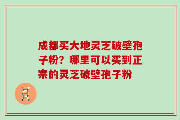 成都买大地灵芝破壁孢子粉？哪里可以买到正宗的灵芝破壁孢子粉