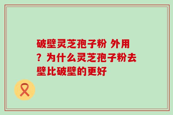 破壁灵芝孢子粉 外用？为什么灵芝孢子粉去壁比破壁的更好