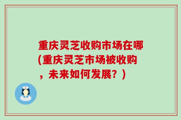 重庆灵芝收购市场在哪(重庆灵芝市场被收购，未来如何发展？)