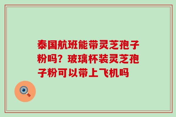 泰国航班能带灵芝孢子粉吗？玻璃杯装灵芝孢子粉可以带上飞机吗