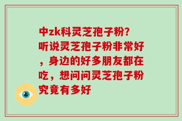 中zk科灵芝孢子粉？听说灵芝孢子粉非常好，身边的好多朋友都在吃，想问问灵芝孢子粉究竟有多好