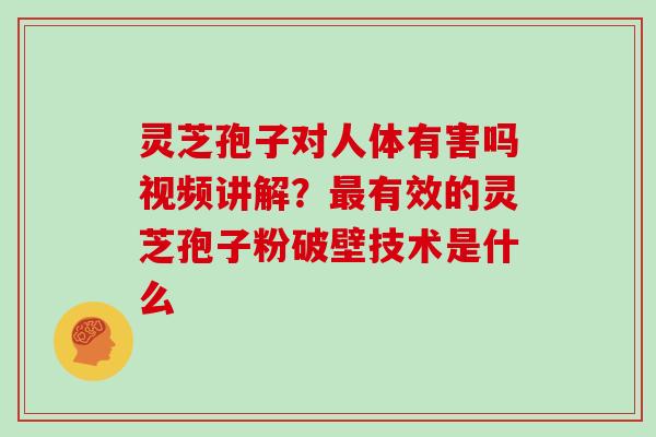 灵芝孢子对人体有害吗视频讲解？有效的灵芝孢子粉破壁技术是什么