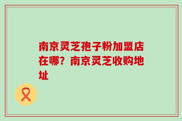 南京灵芝孢子粉加盟店在哪？南京灵芝收购地址