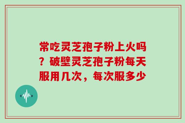 常吃灵芝孢子粉上火吗？破壁灵芝孢子粉每天服用几次，每次服多少