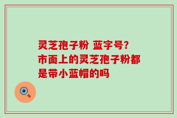 灵芝孢子粉 蓝字号？市面上的灵芝孢子粉都是带小蓝帽的吗