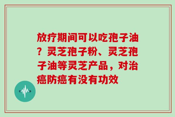 期间可以吃孢子油？灵芝孢子粉、灵芝孢子油等灵芝产品，对防有没有功效