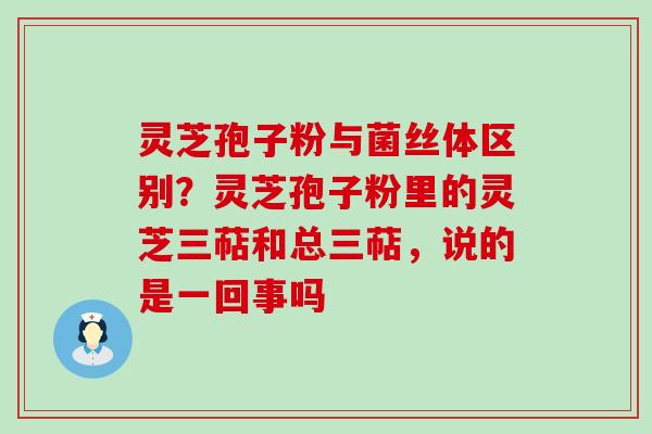 灵芝孢子粉与菌丝体区别？灵芝孢子粉里的灵芝三萜和总三萜，说的是一回事吗