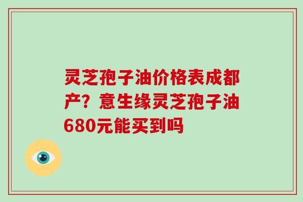 灵芝孢子油价格表成都产？意生缘灵芝孢子油680元能买到吗