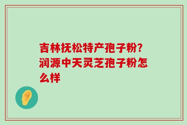 吉林抚松特产孢子粉？润源中天灵芝孢子粉怎么样