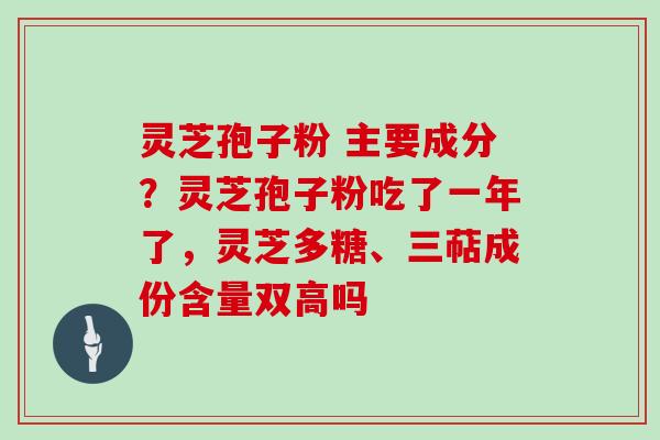 灵芝孢子粉 主要成分？灵芝孢子粉吃了一年了，灵芝多糖、三萜成份含量双高吗