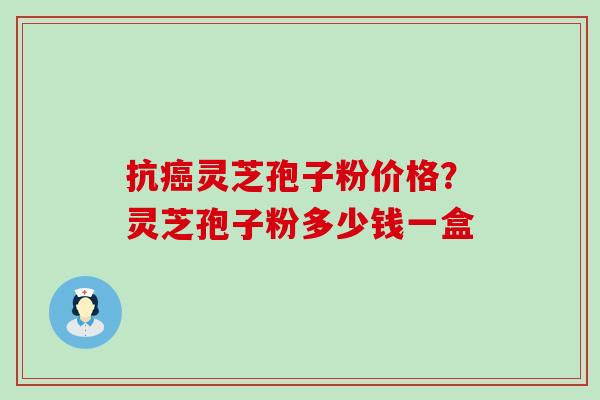 抗灵芝孢子粉价格？灵芝孢子粉多少钱一盒