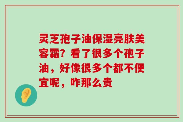 灵芝孢子油保湿亮肤美容霜？看了很多个孢子油，好像很多个都不便宜呢，咋那么贵