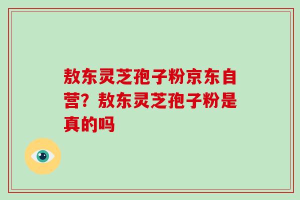 敖东灵芝孢子粉京东自营？敖东灵芝孢子粉是真的吗