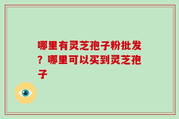 哪里有灵芝孢子粉批发？哪里可以买到灵芝孢子