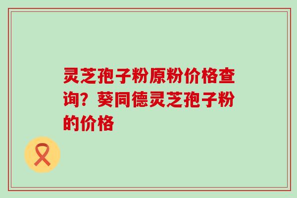 灵芝孢子粉原粉价格查询？葵同德灵芝孢子粉的价格