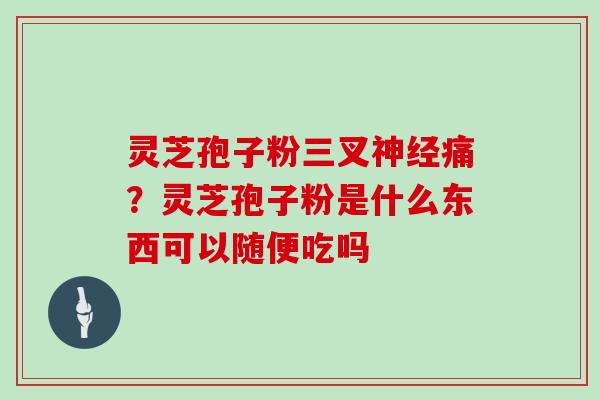 灵芝孢子粉三叉痛？灵芝孢子粉是什么东西可以随便吃吗