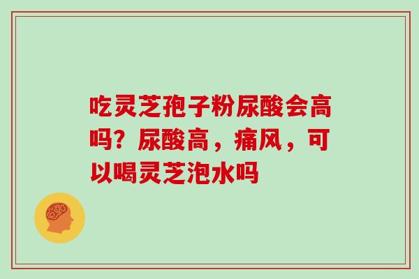 吃灵芝孢子粉尿酸会高吗？尿酸高，痛风，可以喝灵芝泡水吗