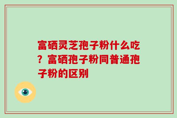 富硒灵芝孢子粉什么吃？富硒孢子粉同普通孢子粉的区别