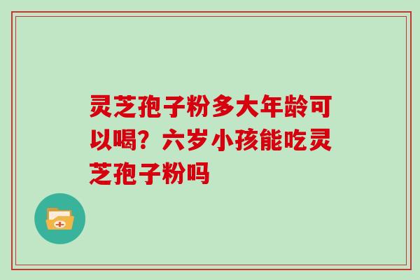 灵芝孢子粉多大年龄可以喝？六岁小孩能吃灵芝孢子粉吗