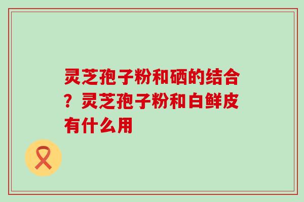 灵芝孢子粉和硒的结合？灵芝孢子粉和白鲜皮有什么用