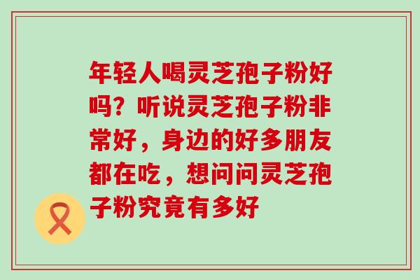 年轻人喝灵芝孢子粉好吗？听说灵芝孢子粉非常好，身边的好多朋友都在吃，想问问灵芝孢子粉究竟有多好