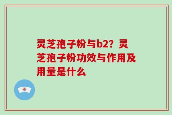 灵芝孢子粉与b2？灵芝孢子粉功效与作用及用量是什么