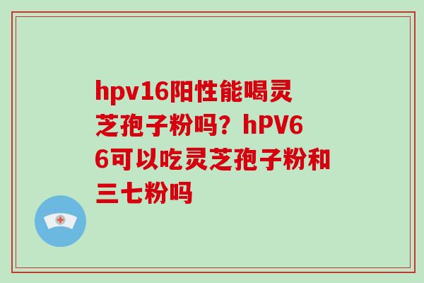 hpv16阳性能喝灵芝孢子粉吗？hPV66可以吃灵芝孢子粉和三七粉吗