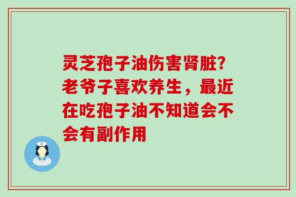 灵芝孢子油伤害脏？老爷子喜欢养生，近在吃孢子油不知道会不会有副作用