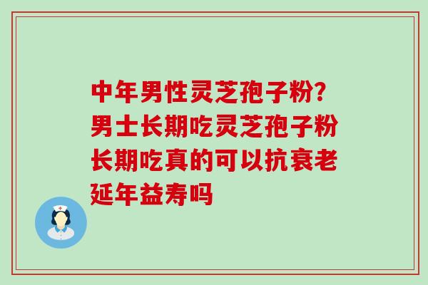 中年男性灵芝孢子粉？男士长期吃灵芝孢子粉长期吃真的可以抗延年益寿吗