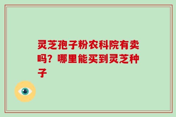 灵芝孢子粉农科院有卖吗？哪里能买到灵芝种子