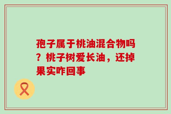 孢子属于桃油混合物吗？桃子树爱长油，还掉果实咋回事