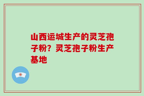 山西运城生产的灵芝孢子粉？灵芝孢子粉生产基地