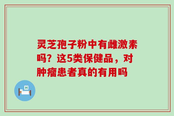 灵芝孢子粉中有雌激素吗？这5类保健品，对患者真的有用吗