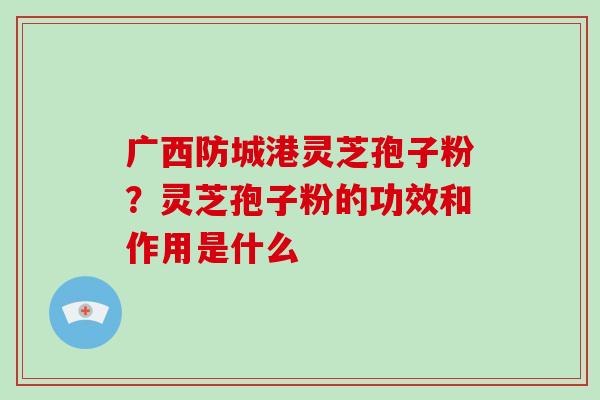 广西防城港灵芝孢子粉？灵芝孢子粉的功效和作用是什么