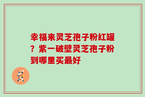 幸福来灵芝孢子粉红罐？紫一破壁灵芝孢子粉到哪里买好