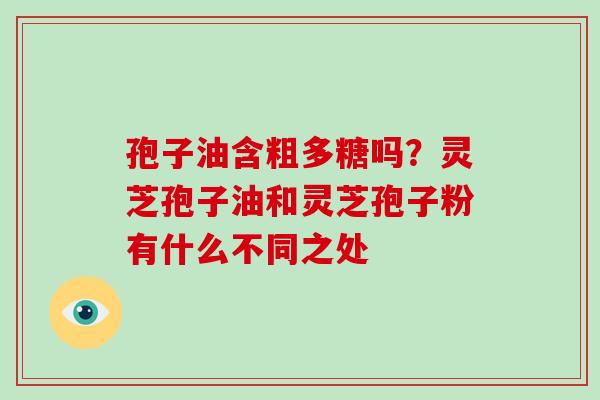 孢子油含粗多糖吗？灵芝孢子油和灵芝孢子粉有什么不同之处