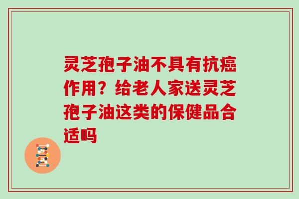 灵芝孢子油不具有抗作用？给老人家送灵芝孢子油这类的保健品合适吗