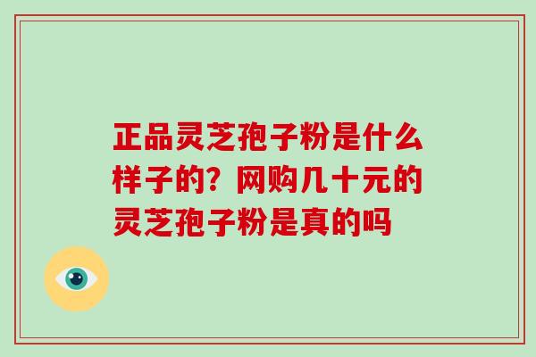 正品灵芝孢子粉是什么样子的？网购几十元的灵芝孢子粉是真的吗