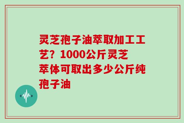 灵芝孢子油萃取加工工艺？1000公斤灵芝萃体可取出多少公斤纯孢子油