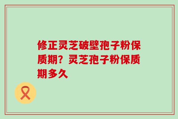 修正灵芝破壁孢子粉保质期？灵芝孢子粉保质期多久