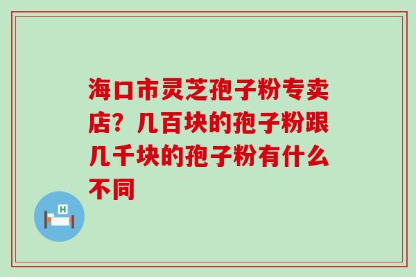 海口市灵芝孢子粉专卖店？几百块的孢子粉跟几千块的孢子粉有什么不同