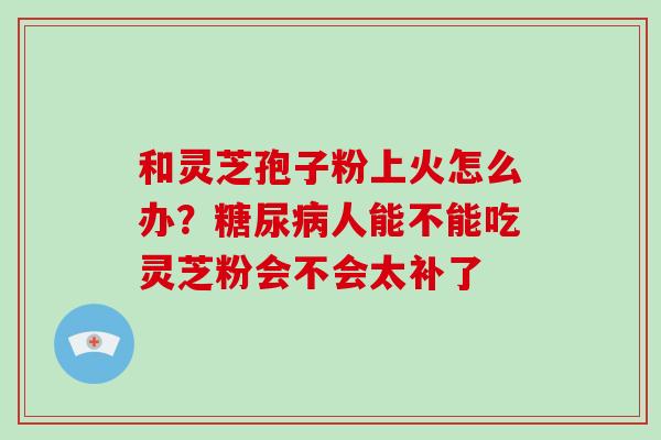 和灵芝孢子粉上火怎么办？人能不能吃灵芝粉会不会太补了