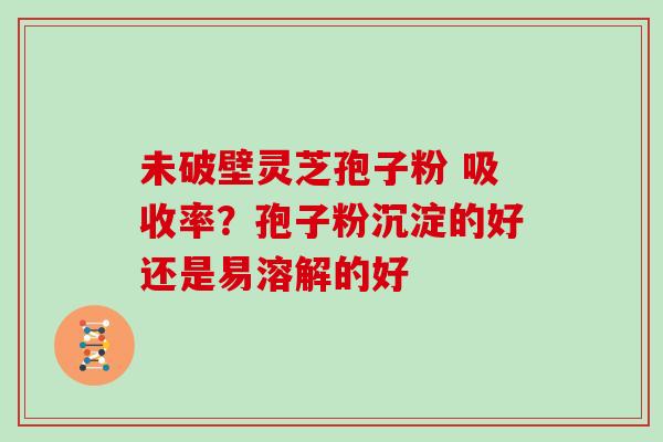 未破壁灵芝孢子粉 吸收率？孢子粉沉淀的好还是易溶解的好