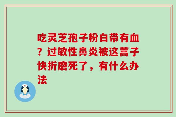 吃灵芝孢子粉白带有？性被这蒿子快折磨死了，有什么办法