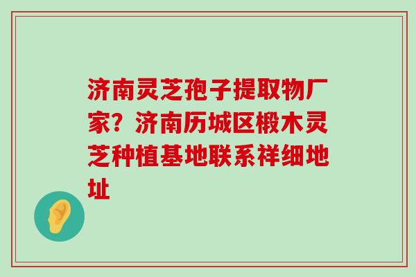 济南灵芝孢子提取物厂家？济南历城区椴木灵芝种植基地联系祥细地址