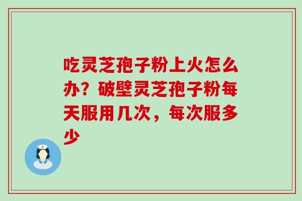 吃灵芝孢子粉上火怎么办？破壁灵芝孢子粉每天服用几次，每次服多少