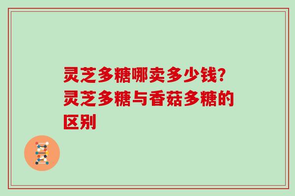 灵芝多糖哪卖多少钱？灵芝多糖与香菇多糖的区别