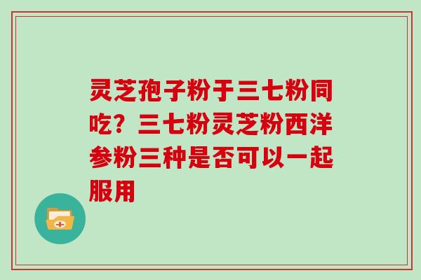 灵芝孢子粉于三七粉同吃？三七粉灵芝粉西洋参粉三种是否可以一起服用